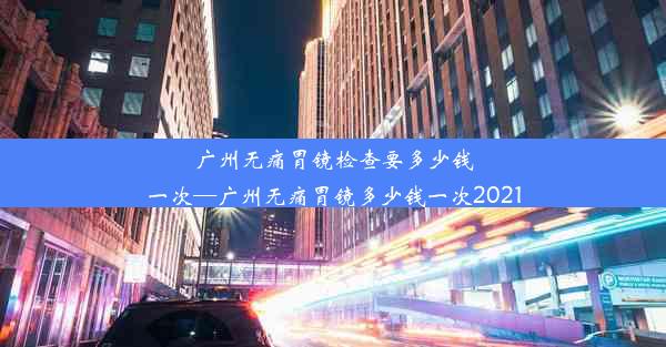 广州无痛胃镜检查要多少钱一次—广州无痛胃镜多少钱一次2021