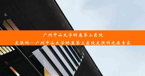 广州中山大学附属第三医院皮肤科—广州中山大学附属第三医院皮肤科疤痕专家