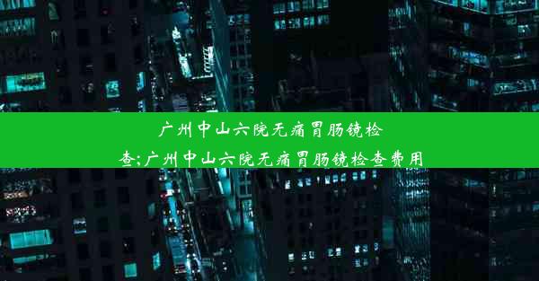 广州中山六院无痛胃肠镜检查;广州中山六院无痛胃肠镜检查费用