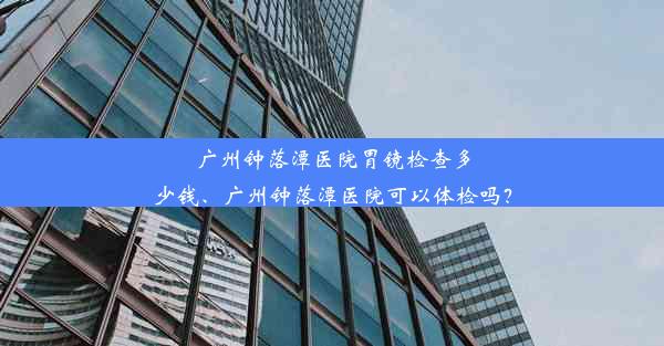 广州钟落潭医院胃镜检查多少钱、广州钟落潭医院可以体检吗？