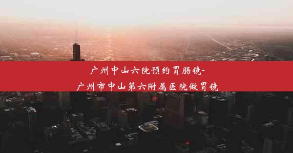 广州中山六院预约胃肠镜-广州市中山第六附属医院做胃镜