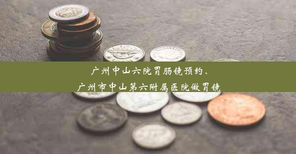 广州中山六院胃肠镜预约、广州市中山第六附属医院做胃镜