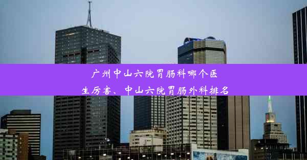 广州中山六院胃肠科哪个医生厉害、中山六院胃肠外科排名