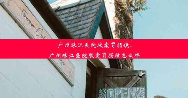 广州珠江医院胶囊胃肠镜、广州珠江医院胶囊胃肠镜怎么样