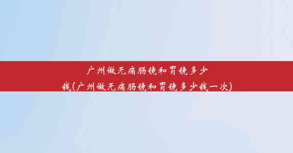 广州做无痛肠镜和胃镜多少钱(广州做无痛肠镜和胃镜多少钱一次)