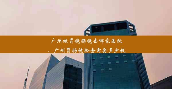 广州做胃镜肠镜去哪家医院、广州胃肠镜检查需要多少钱