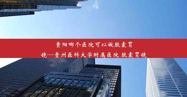 贵阳哪个医院可以做胶囊胃镜—贵州医科大学附属医院 胶囊胃镜