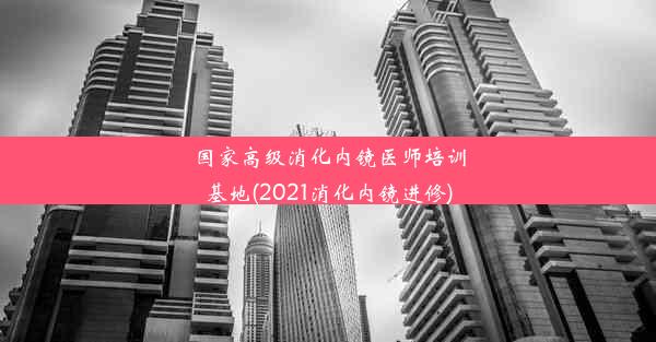 国家高级消化内镜医师培训基地(2021消化内镜进修)