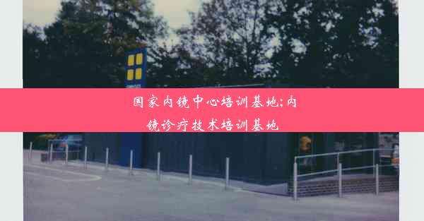 国家内镜中心培训基地;内镜诊疗技术培训基地