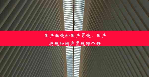 国产肠镜和国产胃镜、国产肠镜和国产胃镜哪个好