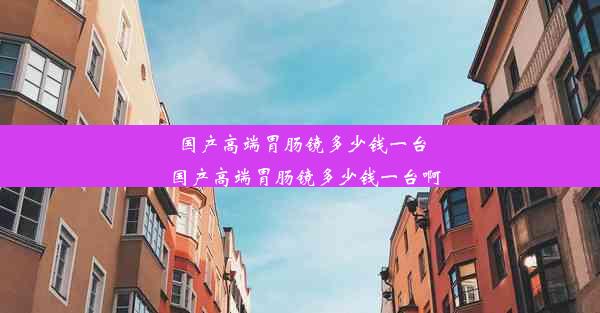 国产高端胃肠镜多少钱一台_国产高端胃肠镜多少钱一台啊