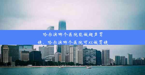 哈尔滨哪个医院能做超声胃镜、哈尔滨哪个医院可以做胃镜