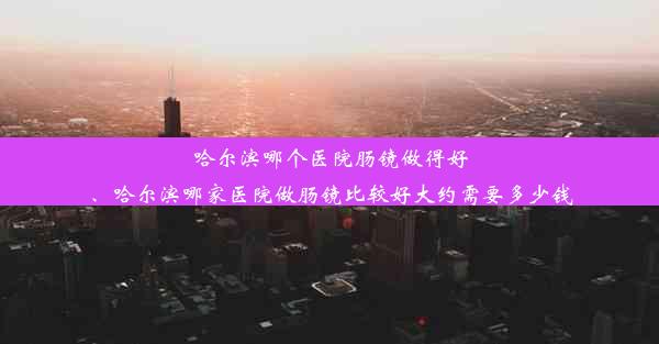 哈尔滨哪个医院肠镜做得好、哈尔滨哪家医院做肠镜比较好大约需要多少钱