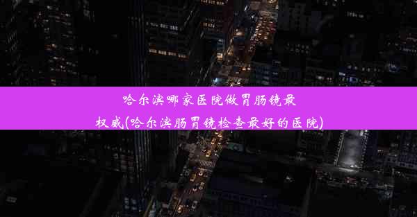 哈尔滨哪家医院做胃肠镜最权威(哈尔滨肠胃镜检查最好的医院)