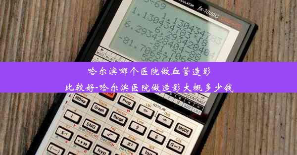 哈尔滨哪个医院做血管造影比较好-哈尔滨医院做造影大概多少钱