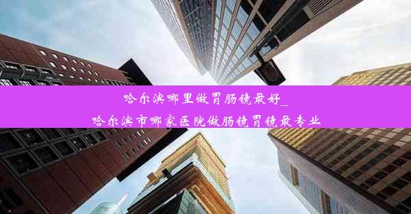 哈尔滨哪里做胃肠镜最好_哈尔滨市哪家医院做肠镜胃镜最专业