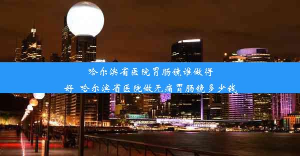 哈尔滨省医院胃肠镜谁做得好_哈尔滨省医院做无痛胃肠镜多少钱