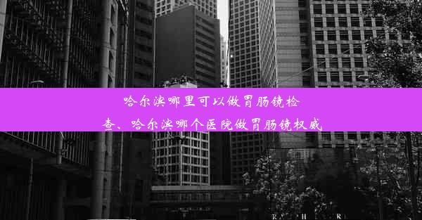 哈尔滨哪里可以做胃肠镜检查、哈尔滨哪个医院做胃肠镜权威