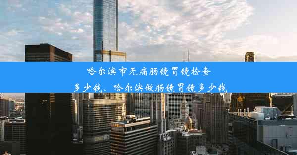 哈尔滨市无痛肠镜胃镜检查多少钱、哈尔滨做肠镜胃镜多少钱