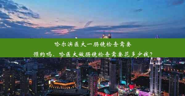 哈尔滨医大一肠镜检查需要预约吗、哈医大做肠镜检查需要花多少钱？