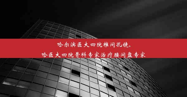 哈尔滨医大四院椎间孔镜,哈医大四院骨科专家治疗腰间盘专家