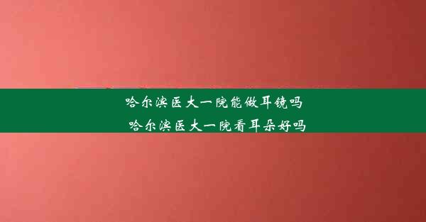 哈尔滨医大一院能做耳镜吗_哈尔滨医大一院看耳朵好吗