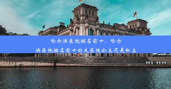 哈尔滨医院排名前十、哈尔滨医院排名前十的大医院公立还是私立