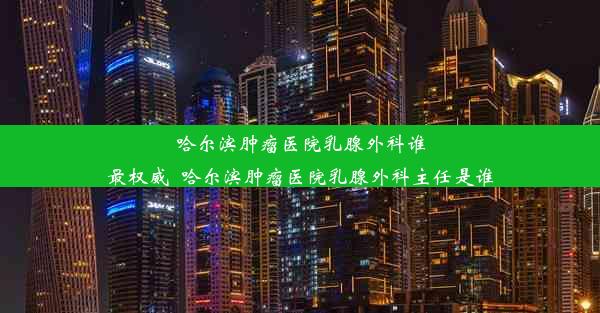 哈尔滨肿瘤医院乳腺外科谁最权威_哈尔滨肿瘤医院乳腺外科主任是谁