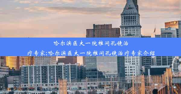 哈尔滨医大一院椎间孔镜治疗专家;哈尔滨医大一院椎间孔镜治疗专家介绍