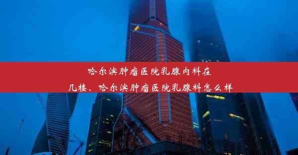 哈尔滨肿瘤医院乳腺内科在几楼、哈尔滨肿瘤医院乳腺科怎么样