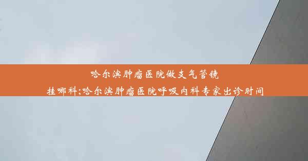 哈尔滨肿瘤医院做支气管镜挂哪科;哈尔滨肿瘤医院呼吸内科专家出诊时间