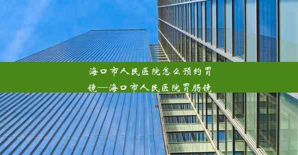 海口市人民医院怎么预约胃镜—海口市人民医院胃肠镜