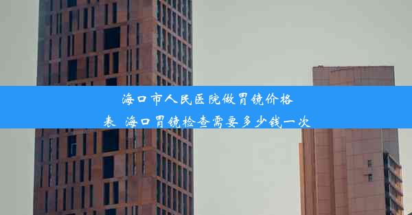 海口市人民医院做胃镜价格表_海口胃镜检查需要多少钱一次