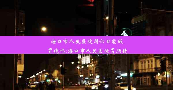 海口市人民医院周六日能做胃镜吗;海口市人民医院胃肠镜