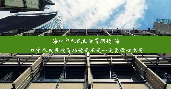 海口市人民医院胃肠镜-海口市人民医院胃肠镜是不是一定要做心电图