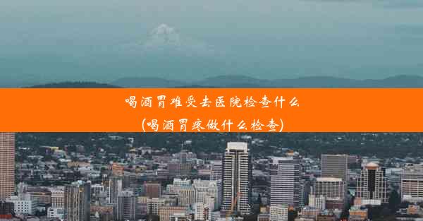 <b>喝酒胃难受去医院检查什么(喝酒胃疼做什么检查)</b>