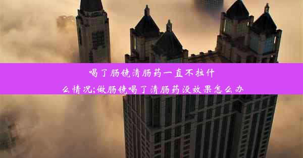 喝了肠镜清肠药一直不拉什么情况;做肠镜喝了清肠药没效果怎么办