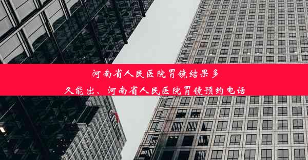 河南省人民医院胃镜结果多久能出、河南省人民医院胃镜预约电话