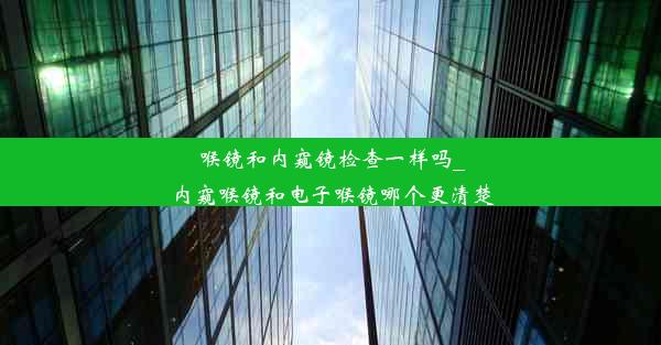 喉镜和内窥镜检查一样吗_内窥喉镜和电子喉镜哪个更清楚