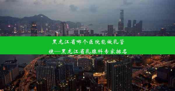 黑龙江省哪个医院能做乳管镜—黑龙江省乳腺科专家排名