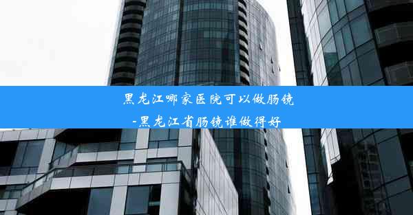 黑龙江哪家医院可以做肠镜-黑龙江省肠镜谁做得好