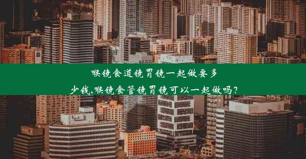 喉镜食道镜胃镜一起做要多少钱,喉镜食管镜胃镜可以一起做吗？