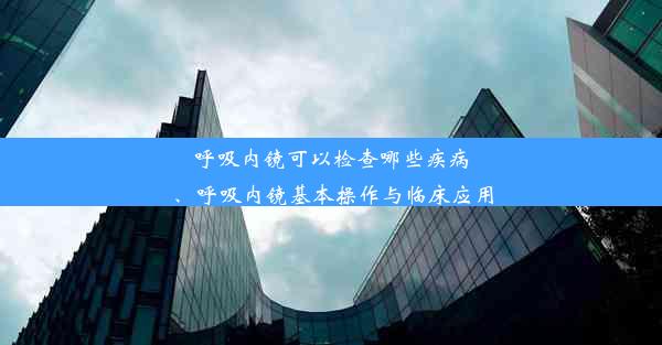 呼吸内镜可以检查哪些疾病、呼吸内镜基本操作与临床应用