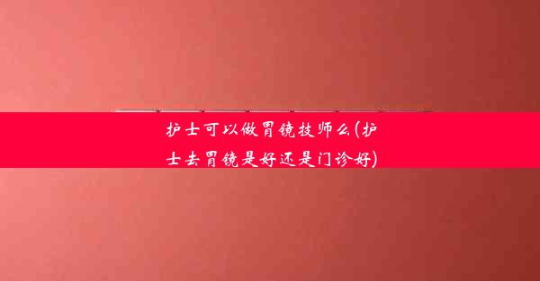 护士可以做胃镜技师么(护士去胃镜是好还是门诊好)