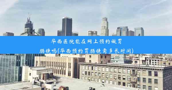 华西医院能在网上预约做胃肠镜吗(华西预约胃肠镜需多长时间)