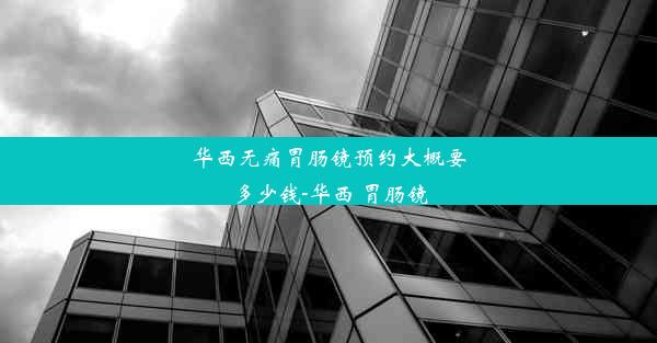 华西无痛胃肠镜预约大概要多少钱-华西 胃肠镜