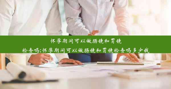 怀孕期间可以做肠镜和胃镜检查吗;怀孕期间可以做肠镜和胃镜检查吗多少钱