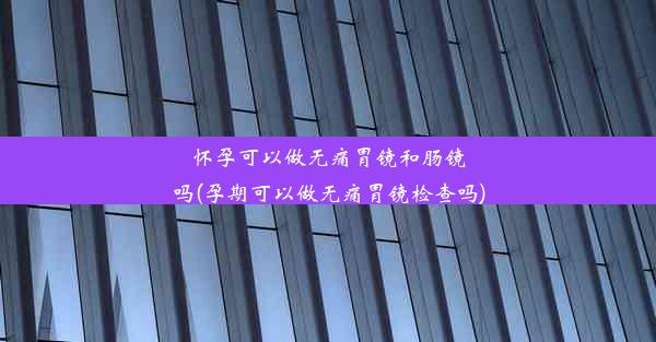 怀孕可以做无痛胃镜和肠镜吗(孕期可以做无痛胃镜检查吗)