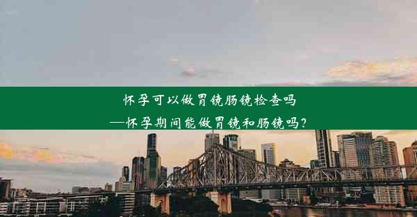 怀孕可以做胃镜肠镜检查吗—怀孕期间能做胃镜和肠镜吗？