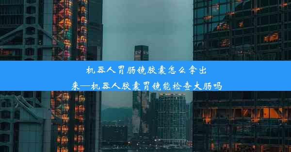 机器人胃肠镜胶囊怎么拿出来—机器人胶囊胃镜能检查大肠吗